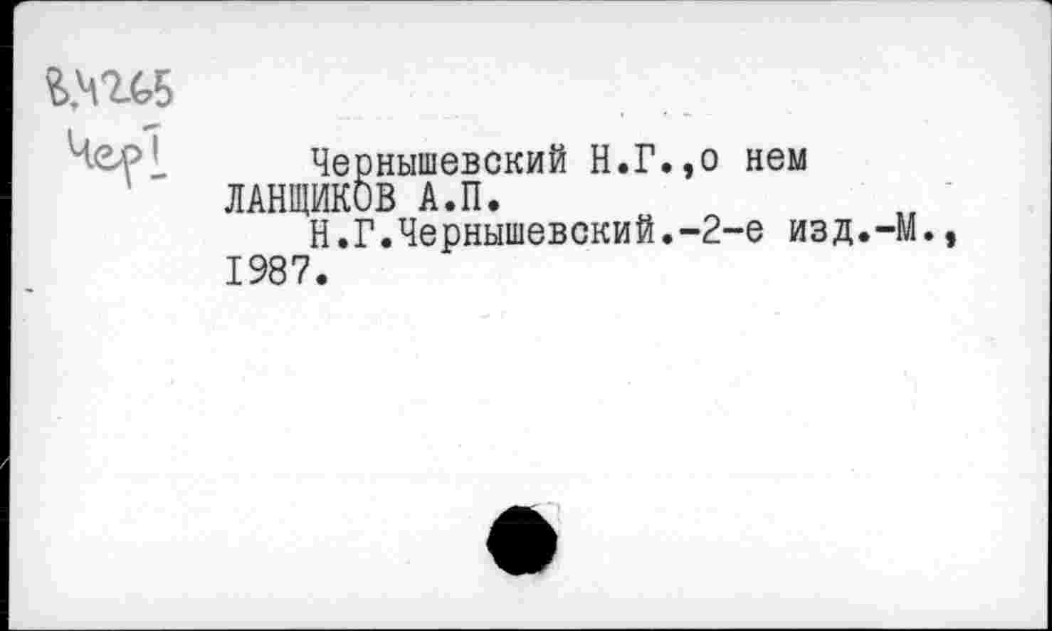 ﻿S..W5
4<ц>[
Чернышевский Н.Г.,о нем ЛАНЩИКОВ А.П.
Н.Г.Чернышевский.-2-е изд.-М.» 1987.